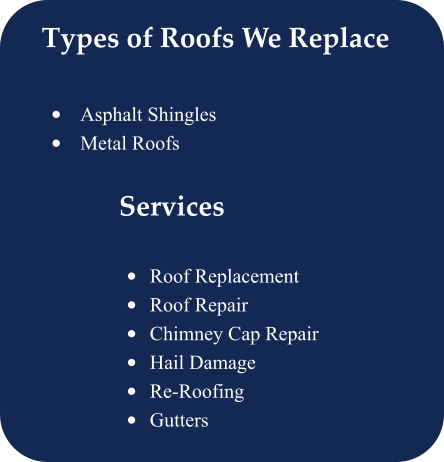 Types of Roofs We Replace  •	Asphalt Shingles •	Metal Roofs      Services Offered  •	Roof Replacement •	Roof Repair •	Chimney Cap Repair •	Hail Damage •	Re-Roofing •	Gutters